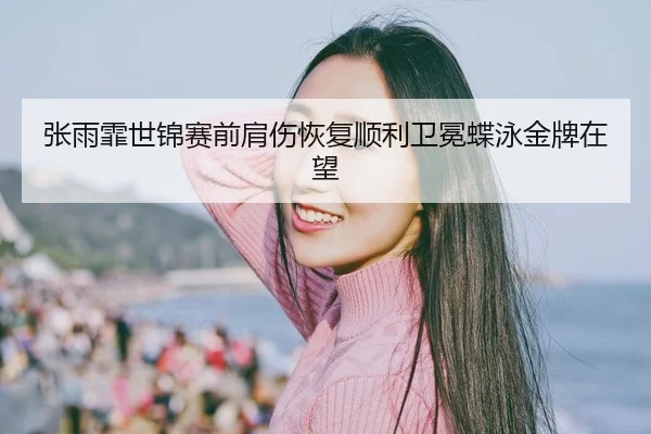 张雨霏世锦赛前肩伤恢复顺利卫冕蝶泳金牌在望